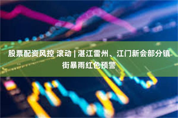 股票配资风控 滚动 | 湛江雷州、江门新会部分镇街暴雨红色预警