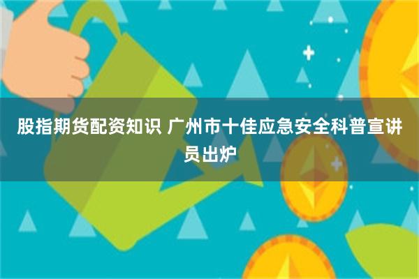 股指期货配资知识 广州市十佳应急安全科普宣讲员出炉