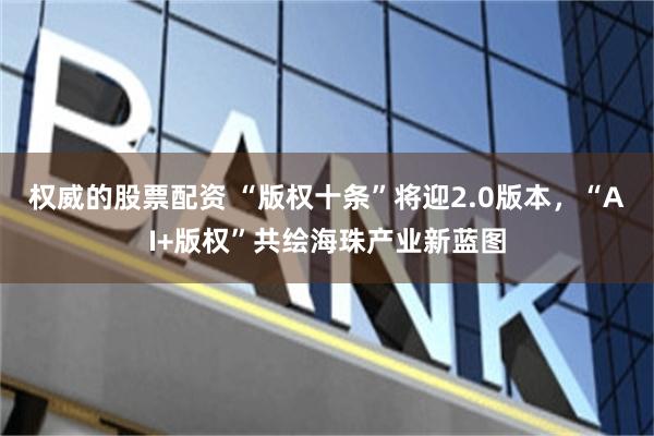 权威的股票配资 “版权十条”将迎2.0版本，“AI+版权”共绘海珠产业新蓝图