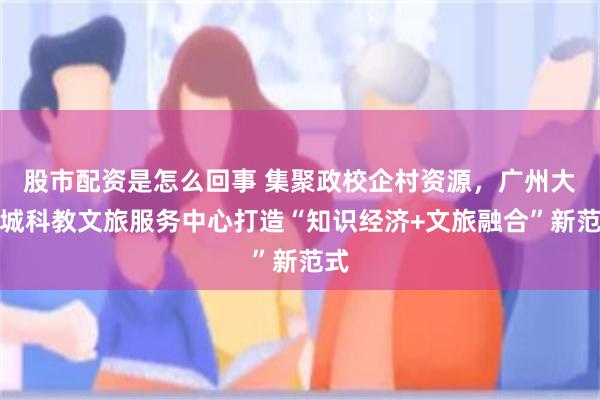 股市配资是怎么回事 集聚政校企村资源，广州大学城科教文旅服务中心打造“知识经济+文旅融合”新范式