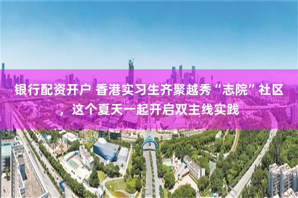 银行配资开户 香港实习生齐聚越秀“志院”社区，这个夏天一起开启双主线实践
