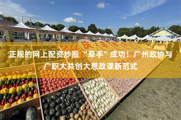 正规的网上配资炒股 “牵手”成功！广州政协与广职大共创大思政课新范式