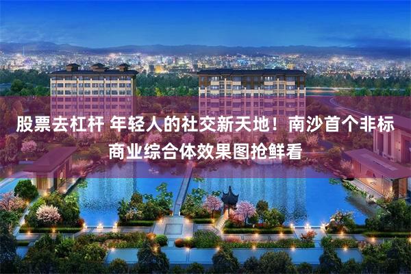 股票去杠杆 年轻人的社交新天地！南沙首个非标商业综合体效果图抢鲜看