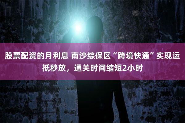 股票配资的月利息 南沙综保区“跨境快通”实现运抵秒放，通关时间缩短2小时