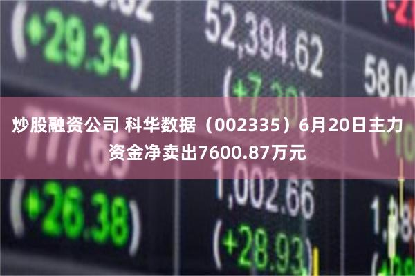 炒股融资公司 科华数据（002335）6月20日主力资金净卖出7600.87万元