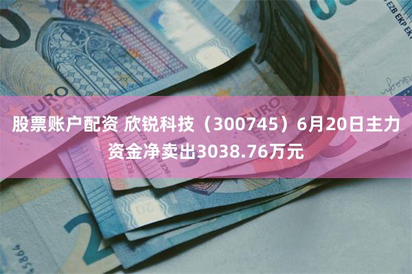 股票账户配资 欣锐科技（300745）6月20日主力资金净卖出3038.76万元
