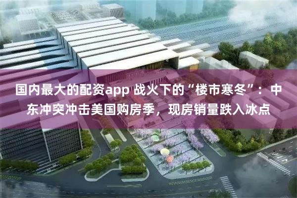 国内最大的配资app 战火下的“楼市寒冬”：中东冲突冲击美国购房季，现房销量跌入冰点