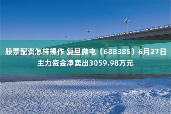 股票配资怎样操作 复旦微电（688385）6月27日主力资金净卖出3059.98万元