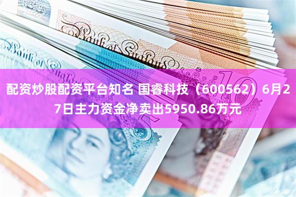 配资炒股配资平台知名 国睿科技（600562）6月27日主力资金净卖出5950.86万元