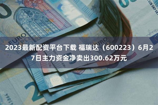 2023最新配资平台下载 福瑞达（600223）6月27日主力资金净卖出300.62万元