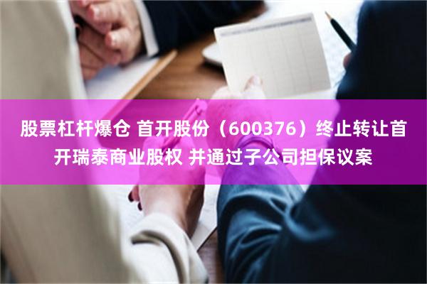 股票杠杆爆仓 首开股份（600376）终止转让首开瑞泰商业股权 并通过子公司担保议案