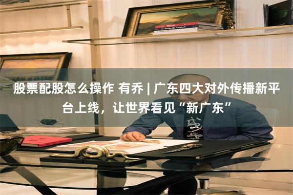 股票配股怎么操作 有乔 | 广东四大对外传播新平台上线，让世界看见“新广东”