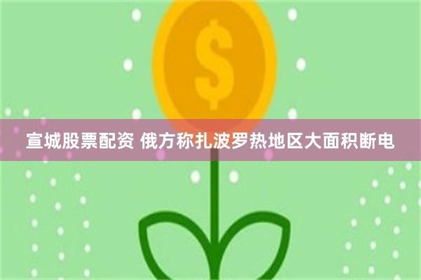 宣城股票配资 俄方称扎波罗热地区大面积断电
