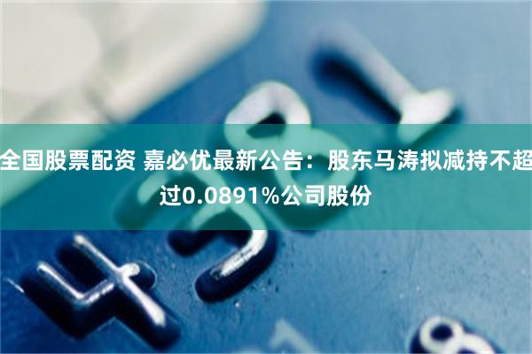 全国股票配资 嘉必优最新公告：股东马涛拟减持不超过0.0891%公司股份