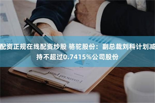 配资正规在线配资炒股 骆驼股份：副总裁刘科计划减持不超过0.7415%公司股份