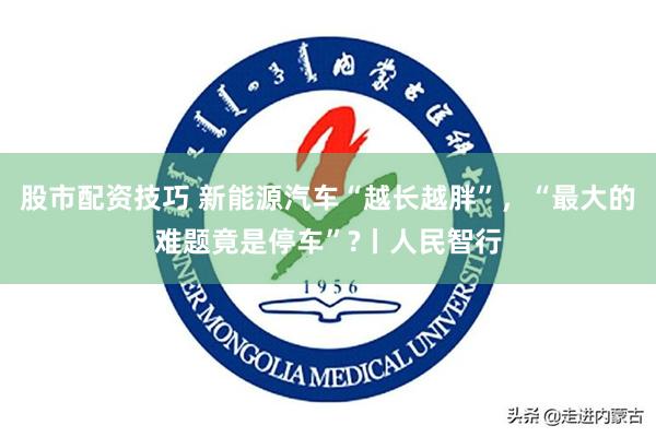 股市配资技巧 新能源汽车“越长越胖”，“最大的难题竟是停车”?丨人民智行