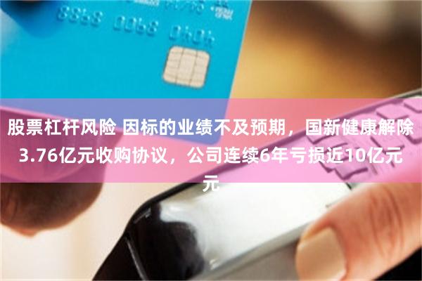 股票杠杆风险 因标的业绩不及预期，国新健康解除3.76亿元收购协议，公司连续6年亏损近10亿元