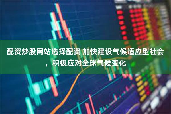 配资炒股网站选择配资 加快建设气候适应型社会，积极应对全球气候变化