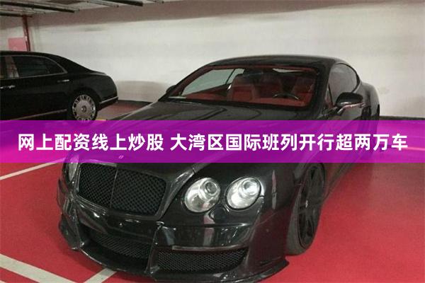网上配资线上炒股 大湾区国际班列开行超两万车