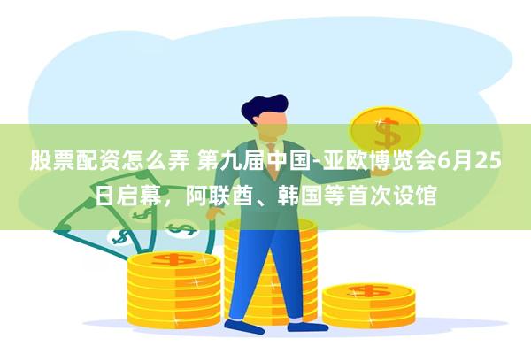 股票配资怎么弄 第九届中国-亚欧博览会6月25日启幕，阿联酋、韩国等首次设馆