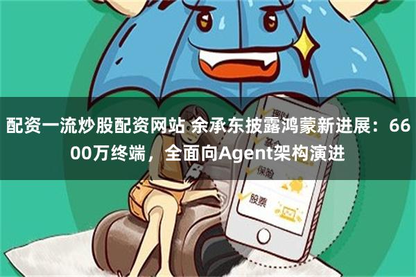 配资一流炒股配资网站 余承东披露鸿蒙新进展：6600万终端，全面向Agent架构演进