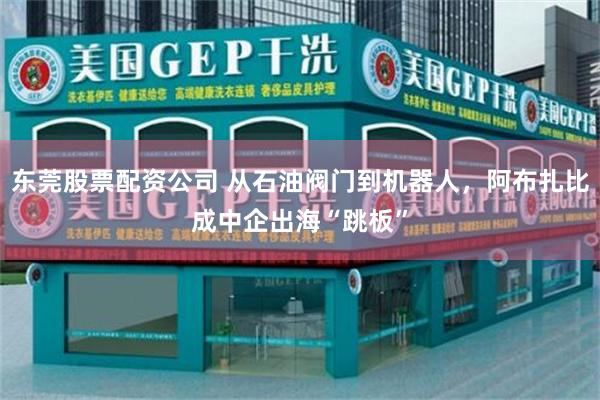 东莞股票配资公司 从石油阀门到机器人，阿布扎比成中企出海“跳板”
