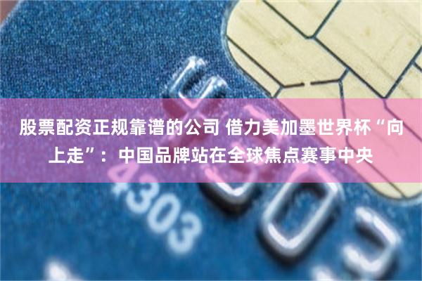 股票配资正规靠谱的公司 借力美加墨世界杯“向上走”:中国品牌站在全球焦点赛事中央