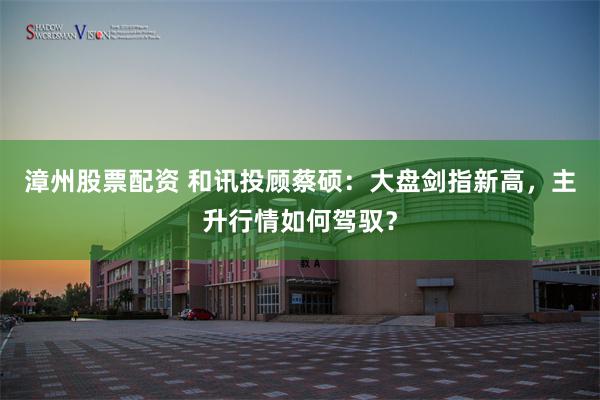 漳州股票配资 和讯投顾蔡硕:大盘剑指新高,主升行情如何驾驭?