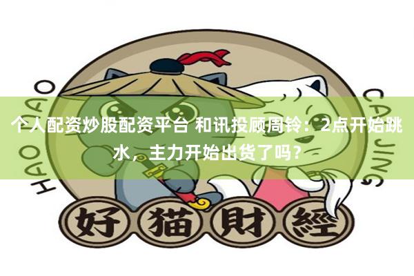 个人配资炒股配资平台 和讯投顾周铃：2点开始跳水，主力开始出货了吗？