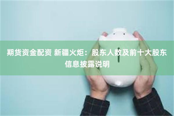 期货资金配资 新疆火炬：股东人数及前十大股东信息披露说明