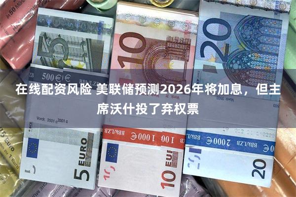 在线配资风险 美联储预测2026年将加息，但主席沃什投了弃权票