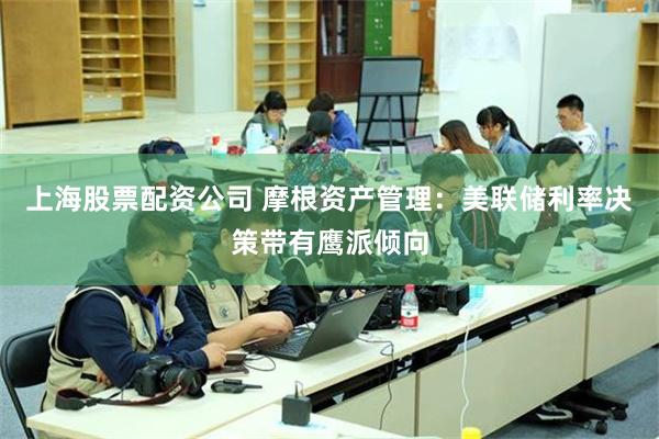 上海股票配资公司 摩根资产管理：美联储利率决策带有鹰派倾向