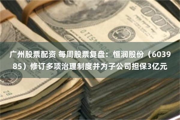 广州股票配资 每周股票复盘：恒润股份（603985）修订多项治理制度并为子公司担保3亿元