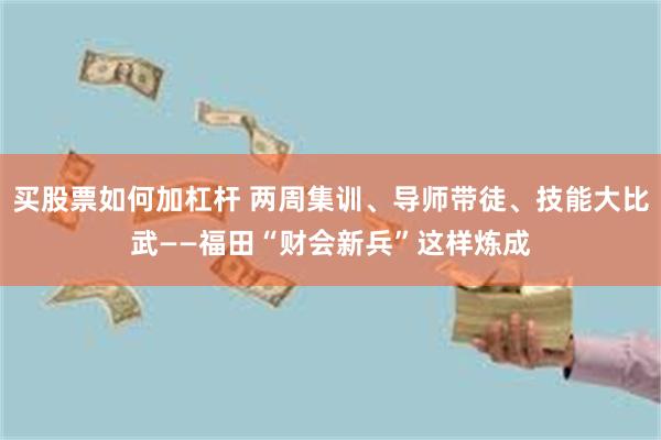 买股票如何加杠杆 两周集训、导师带徒、技能大比武——福田“财会新兵”这样炼成