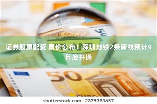 证券股票配资 票价公布！深圳地铁2条新线预计9月底开通