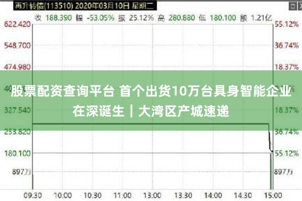 股票配资查询平台 首个出货10万台具身智能企业在深诞生｜大湾区产城速递
