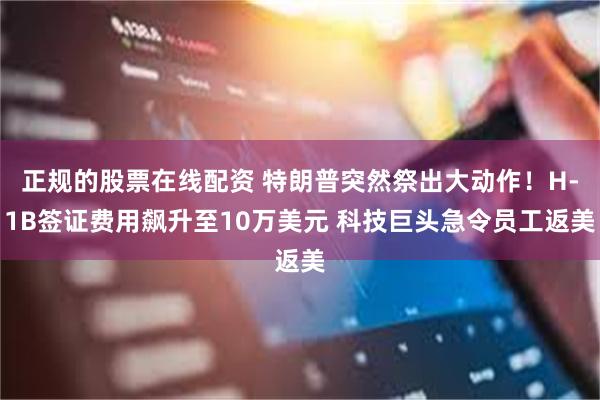 正规的股票在线配资 特朗普突然祭出大动作!H-1B签证费用飙升至10万美元 科技巨头急令员工返美