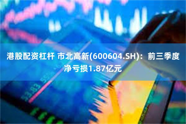 港股配资杠杆 市北高新(600604.SH)：前三季度净亏损1.87亿元
