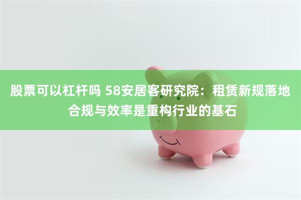 股票可以杠杆吗 58安居客研究院：租赁新规落地 合规与效率是重构行业的基石
