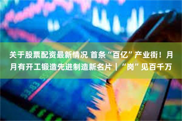 关于股票配资最新情况 首条“百亿”产业街！月月有开工锻造先进制造新名片｜“岗”见百千万
