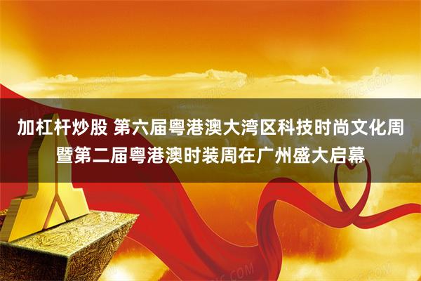 加杠杆炒股 第六届粤港澳大湾区科技时尚文化周暨第二届粤港澳时装周在广州盛大启幕