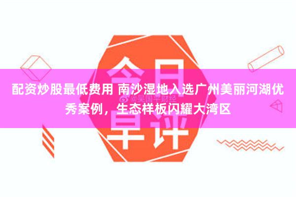 配资炒股最低费用 南沙湿地入选广州美丽河湖优秀案例，生态样板闪耀大湾区