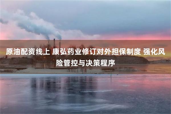 原油配资线上 康弘药业修订对外担保制度 强化风险管控与决策程序