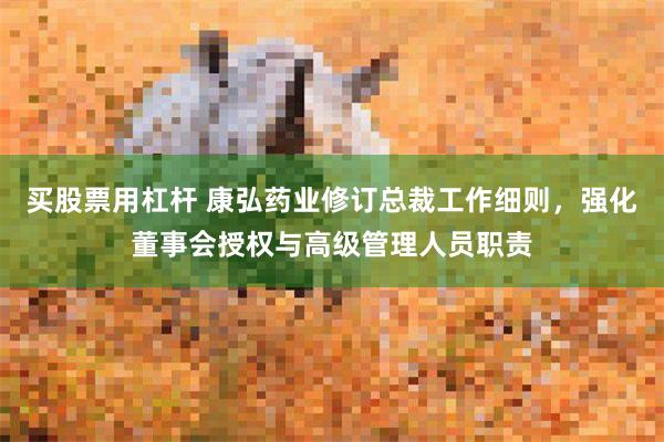 买股票用杠杆 康弘药业修订总裁工作细则，强化董事会授权与高级管理人员职责