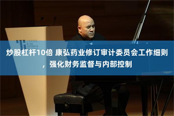 炒股杠杆10倍 康弘药业修订审计委员会工作细则，强化财务监督与内部控制