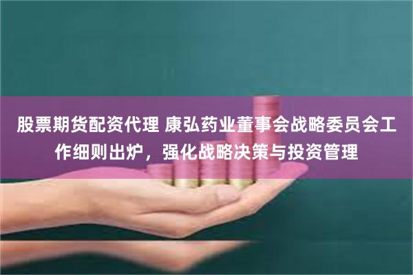 股票期货配资代理 康弘药业董事会战略委员会工作细则出炉，强化战略决策与投资管理