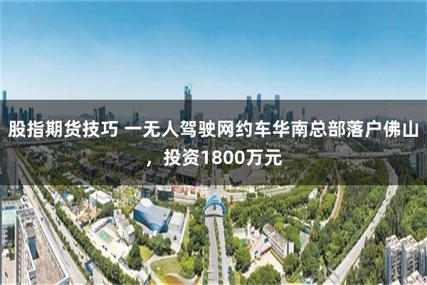 股指期货技巧 一无人驾驶网约车华南总部落户佛山，投资1800万元