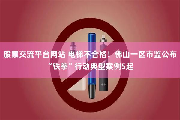 股票交流平台网站 电梯不合格!佛山一区市监公布“铁拳”行动典型案例5起