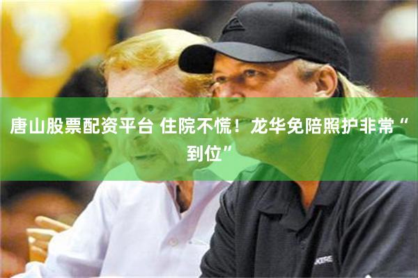 唐山股票配资平台 住院不慌！龙华免陪照护非常“到位”