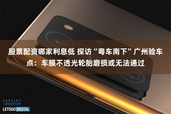 股票配资哪家利息低 探访“粤车南下”广州验车点：车膜不透光轮胎磨损或无法通过